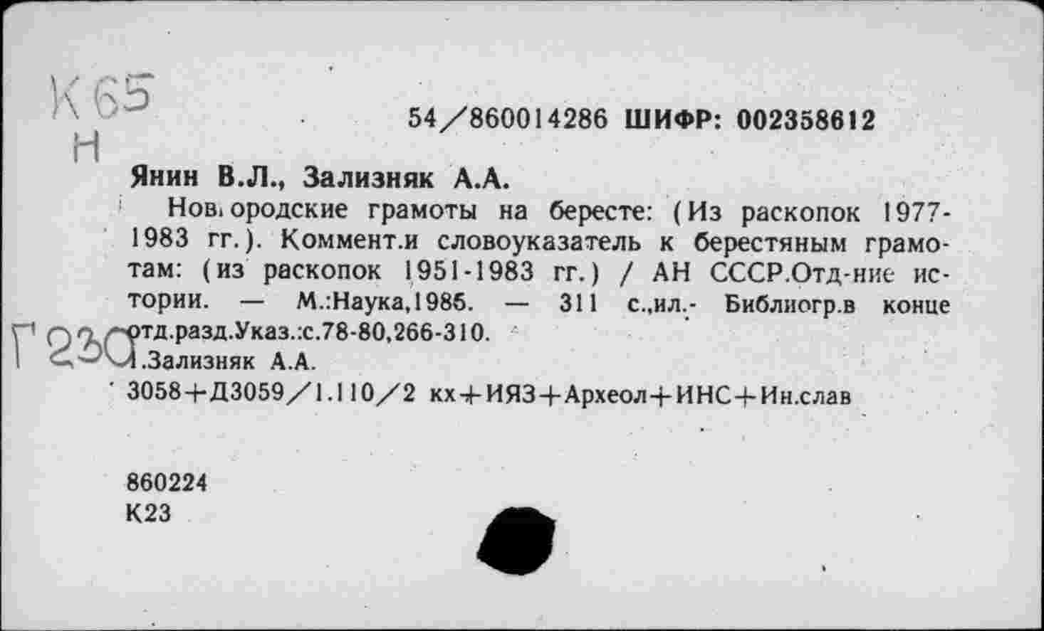 ﻿54/860014286 ШИФР: 002358612
H
Янин В.Л., Зализняк А.А.
і Новгородские грамоты на бересте: (Из раскопок 1977-1983 гг.). Коммент.и словоуказатель к берестяным грамотам: (из раскопок 1951-1983 гг.) / АН СССР.Отд-ние истории. — М.:Наука,1985. — 311 с.,ил.- Библиогр.в конце Г' О7ч(~?тд разд‘Указ :с-78'80,266’310-I <+'-'/.Зализняк А.А.
• 3058+Д3059/1.110/2 кх + ИЯЗ+Археол+ИНС+Ин.слав
860224
К23